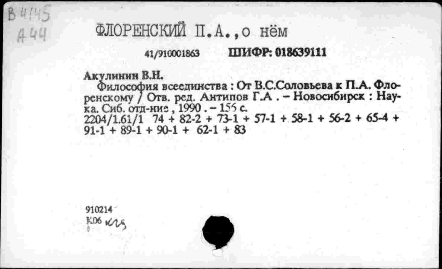 ﻿/РМ
ФЛОРЕНСКИЙ П.А.,о нём
41/910001863 ШИФР: 018639111
Акулинин В.Н.
Философия всеединства : От В.С.Соловьева к П_А. Флоренскому / Отв. ред. Антипов Г .А . - Новосибирск : Наука. Сиб. отд-ние, 1990. -155 с.
2204/1.61/1 74 + 82-2 + 73-1 + 57-1 + 58-1 + 56-2 + 65-4 + 91-1 + 89-1 + 90-1 + 62-1 + 83
910214